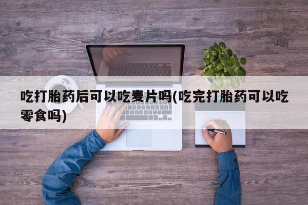 打胎药微信吃打胎药后可以吃麦片吗(吃完打胎药可以吃零食吗)
