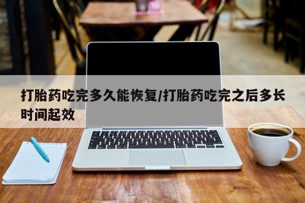 打胎药微信打胎药吃完多久能恢复/打胎药吃完之后多长时间起效