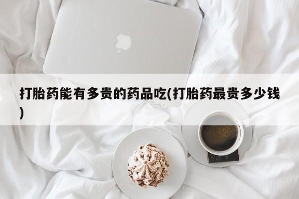 打胎药微信打胎药能有多贵的药品吃(打胎药最贵多少钱)