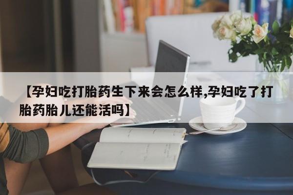 打胎药微信【孕妇吃打胎药生下来会怎么样,孕妇吃了打胎药胎儿还能活吗】