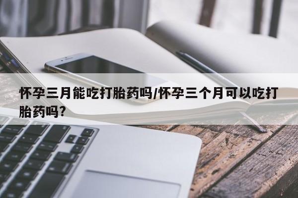 打胎药微信怀孕三月能吃打胎药吗/怀孕三个月可以吃打胎药吗?