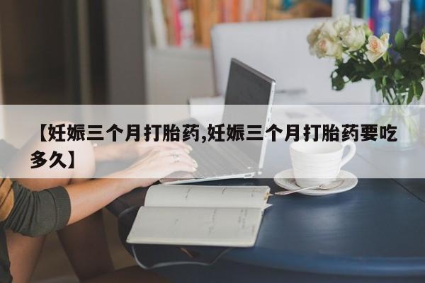 打胎药微信【妊娠三个月打胎药,妊娠三个月打胎药要吃多久】