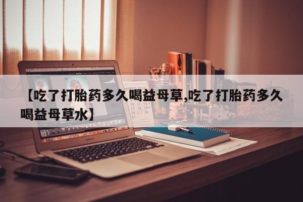 打胎药微信【吃了打胎药多久喝益母草,吃了打胎药多久喝益母草水】