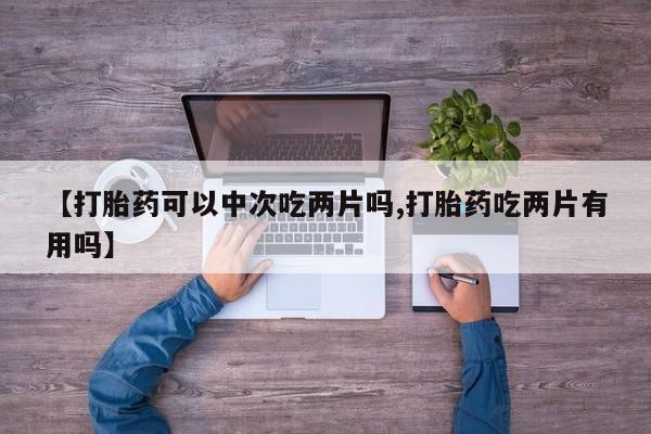 打胎药微信【打胎药可以中次吃两片吗,打胎药吃两片有用吗】