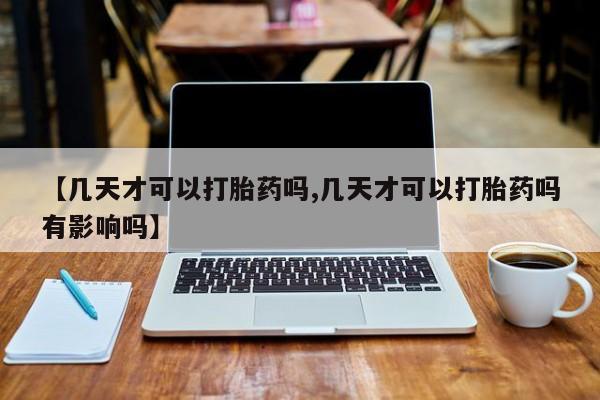 打胎药微信【几天才可以打胎药吗,几天才可以打胎药吗有影响吗】