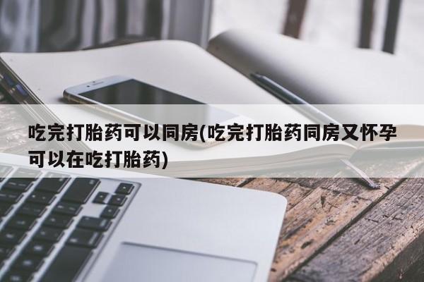打胎药微信吃完打胎药可以同房(吃完打胎药同房又怀孕可以在吃打胎药)