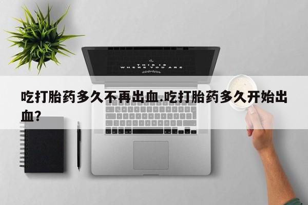 打胎药微信吃打胎药多久不再出血.吃打胎药多久开始出血？