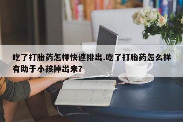 打胎药微信吃了打胎药怎样快速排出.吃了打胎药怎么样有助于小孩掉出来？