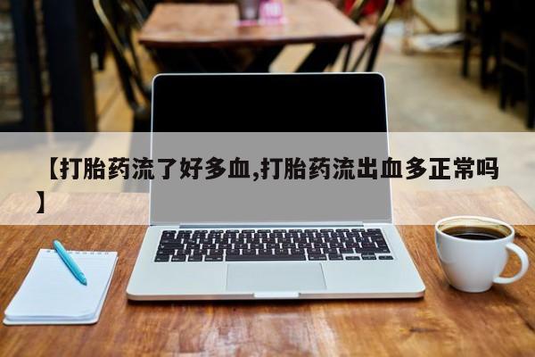 打胎药微信【打胎药流了好多血,打胎药流出血多正常吗】