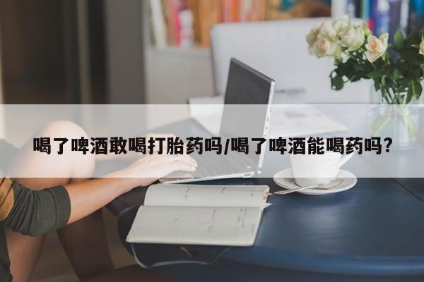 打胎药微信喝了啤酒敢喝打胎药吗/喝了啤酒能喝药吗?