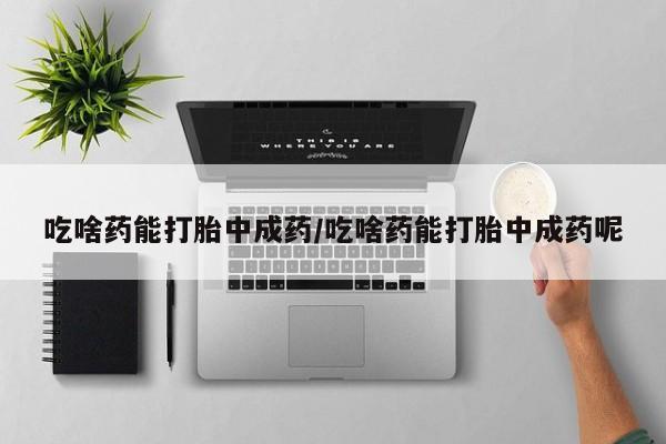 打胎药微信吃啥药能打胎中成药/吃啥药能打胎中成药呢