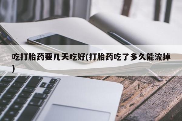 打胎药微信吃打胎药要几天吃好(打胎药吃了多久能流掉)
