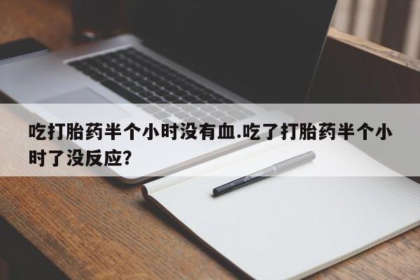 打胎药微信吃打胎药半个小时没有血.吃了打胎药半个小时了没反应？
