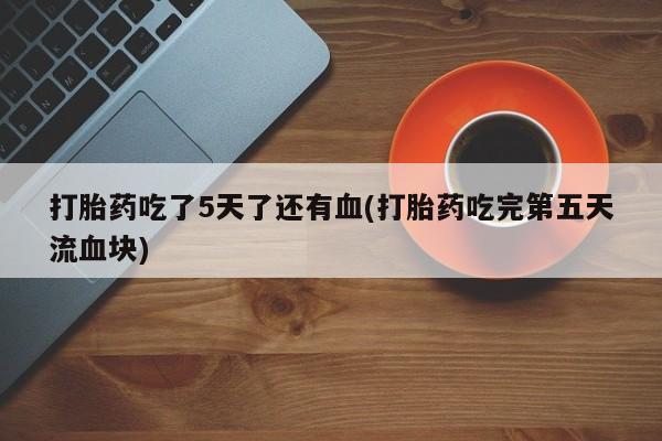 打胎药微信打胎药吃了5天了还有血(打胎药吃完第五天流血块)