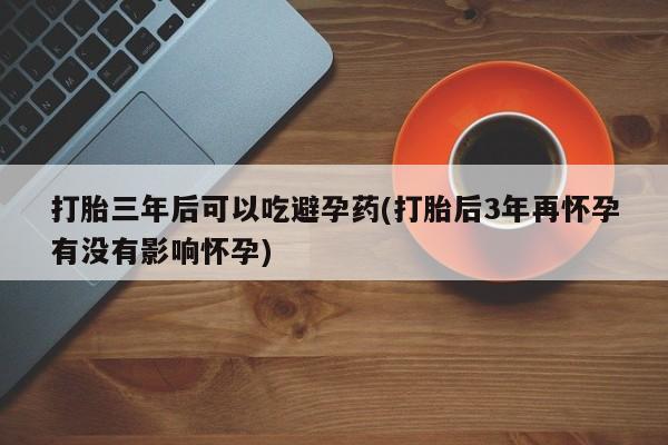打胎药微信打胎三年后可以吃避孕药(打胎后3年再怀孕有没有影响怀孕)