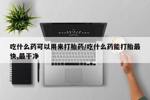 打胎药微信吃什么药可以用来打胎药/吃什么药能打胎最快,最干净