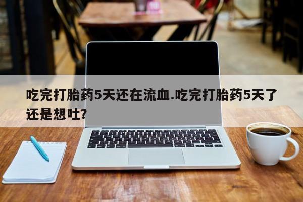 打胎药微信吃完打胎药5天还在流血.吃完打胎药5天了还是想吐？