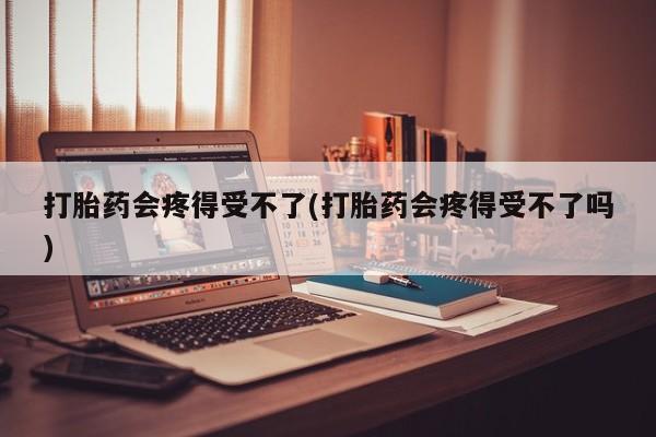 打胎药微信打胎药会疼得受不了(打胎药会疼得受不了吗)