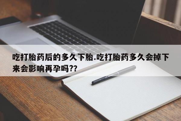 打胎药微信吃打胎药后的多久下胎.吃打胎药多久会掉下来会影响再孕吗?？