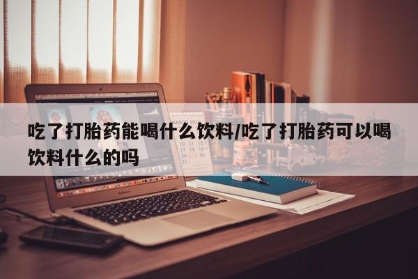 打胎药微信吃了打胎药能喝什么饮料/吃了打胎药可以喝饮料什么的吗