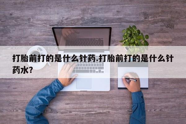 打胎药微信打胎前打的是什么针药.打胎前打的是什么针药水？