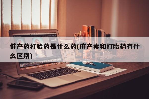 打胎药微信催产药打胎药是什么药(催产素和打胎药有什么区别)