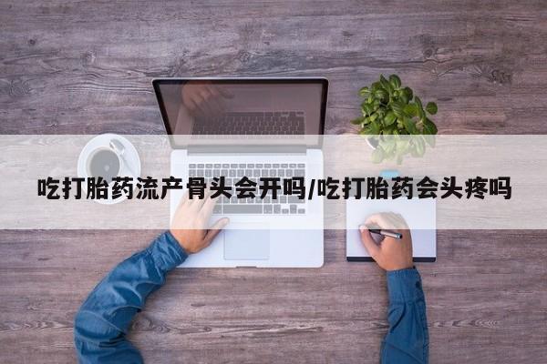 打胎药微信吃打胎药流产骨头会开吗/吃打胎药会头疼吗