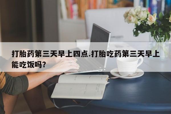 打胎药微信打胎药第三天早上四点.打胎吃药第三天早上能吃饭吗？