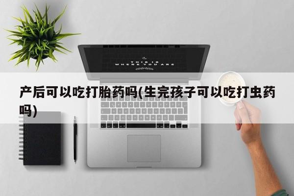 打胎药微信产后可以吃打胎药吗(生完孩子可以吃打虫药吗)