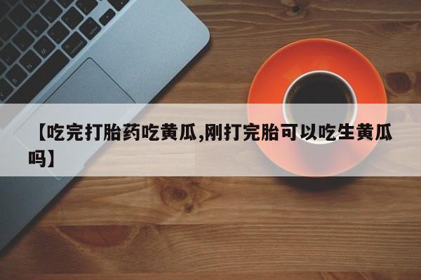 打胎药微信【吃完打胎药吃黄瓜,刚打完胎可以吃生黄瓜吗】