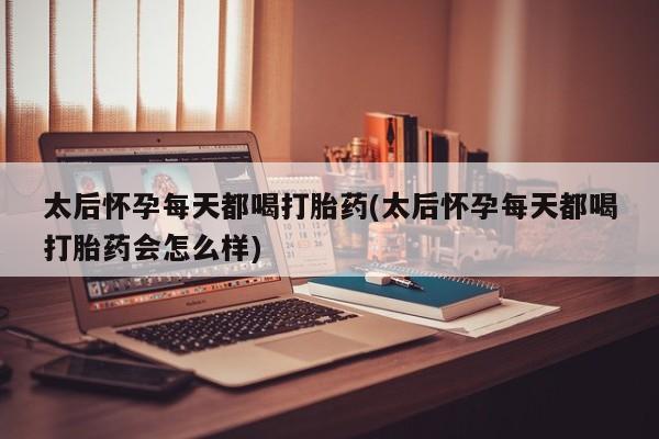 打胎药微信太后怀孕每天都喝打胎药(太后怀孕每天都喝打胎药会怎么样)
