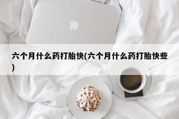 打胎药微信六个月什么药打胎快(六个月什么药打胎快些)