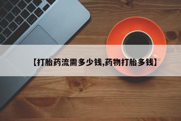 打胎药微信【打胎药流需多少钱,药物打胎多钱】
