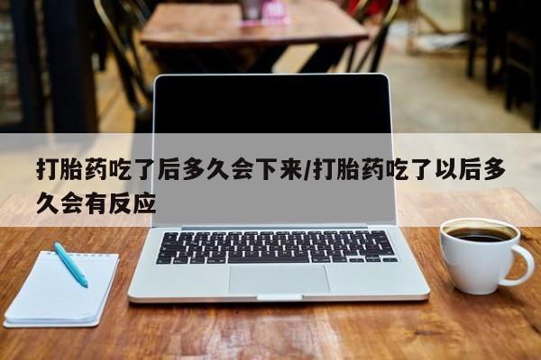 打胎药微信打胎药吃了后多久会下来/打胎药吃了以后多久会有反应