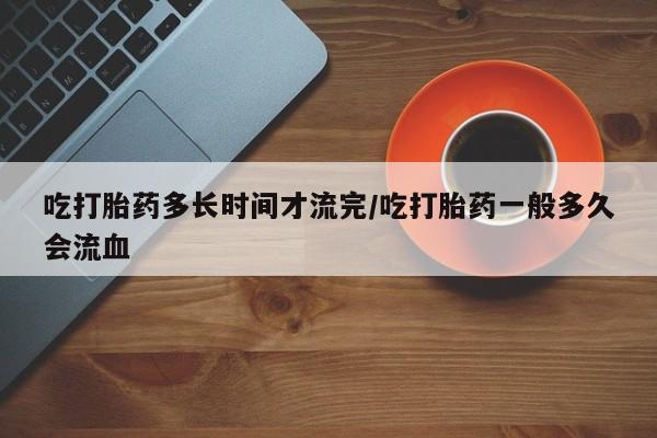 打胎药微信吃打胎药多长时间才流完/吃打胎药一般多久会流血