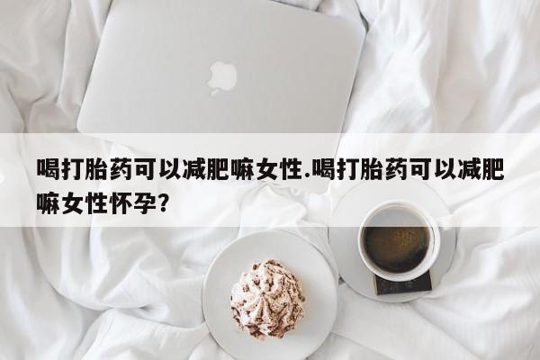 打胎药微信喝打胎药可以减肥嘛女性.喝打胎药可以减肥嘛女性怀孕？