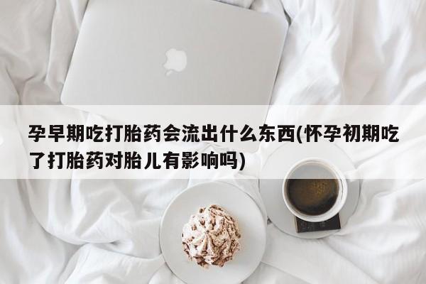 打胎药微信孕早期吃打胎药会流出什么东西(怀孕初期吃了打胎药对胎儿有影响吗)