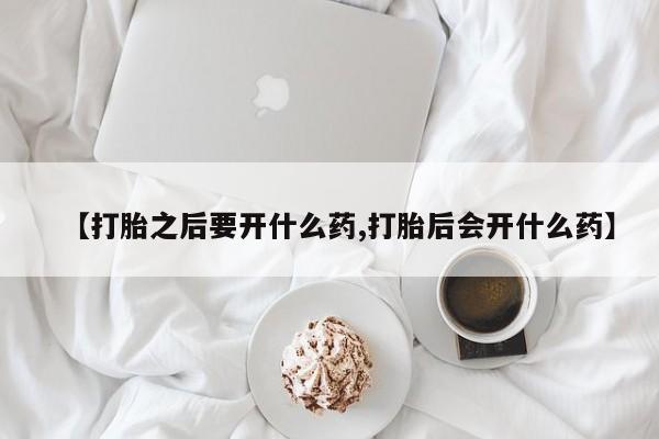 打胎药微信【打胎之后要开什么药,打胎后会开什么药】