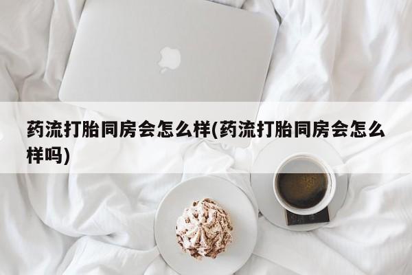 打胎药微信药流打胎同房会怎么样(药流打胎同房会怎么样吗)