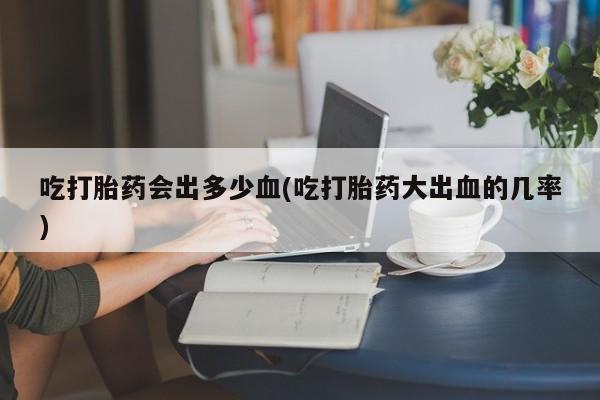打胎药微信吃打胎药会出多少血(吃打胎药大出血的几率)