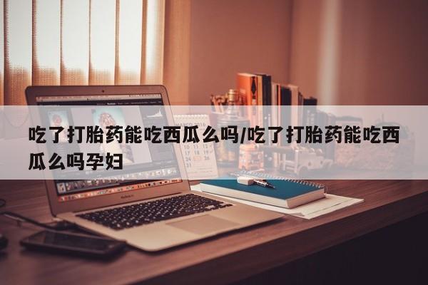 打胎药微信吃了打胎药能吃西瓜么吗/吃了打胎药能吃西瓜么吗孕妇