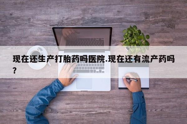 打胎药微信现在还生产打胎药吗医院.现在还有流产药吗？