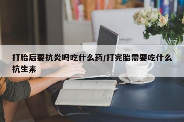 打胎药微信打胎后要抗炎吗吃什么药/打完胎需要吃什么抗生素