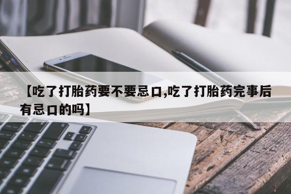 打胎药微信【吃了打胎药要不要忌口,吃了打胎药完事后有忌口的吗】
