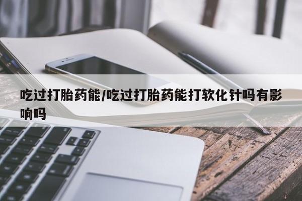 打胎药微信吃过打胎药能/吃过打胎药能打软化针吗有影响吗