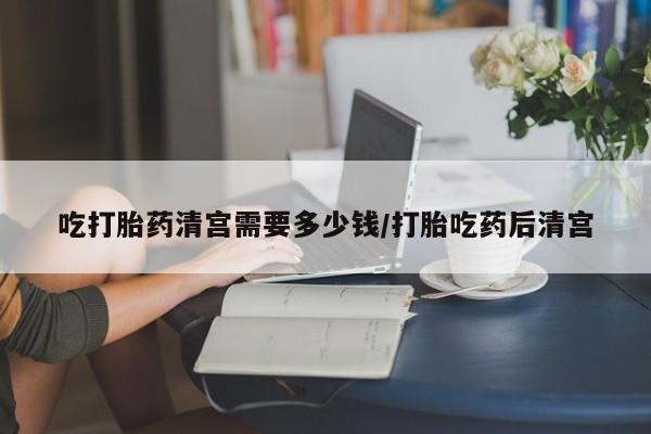 打胎药微信吃打胎药清宫需要多少钱/打胎吃药后清宫