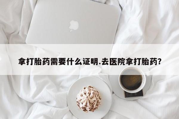 打胎药微信拿打胎药需要什么证明.去医院拿打胎药？