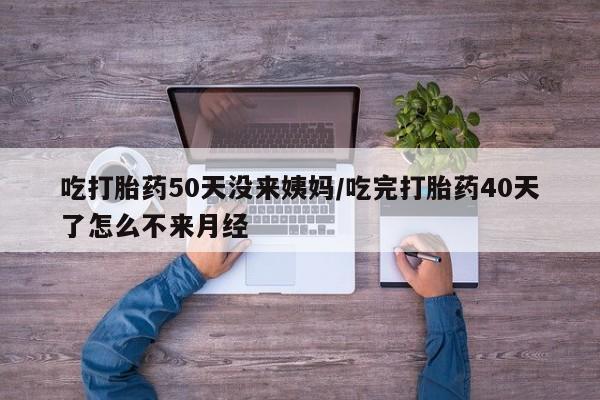 打胎药微信吃打胎药50天没来姨妈/吃完打胎药40天了怎么不来月经