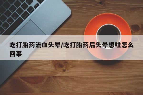 打胎药微信吃打胎药流血头晕/吃打胎药后头晕想吐怎么回事