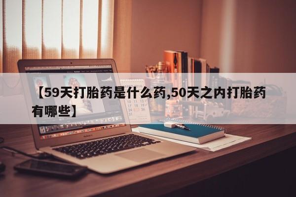 打胎药微信【59天打胎药是什么药,50天之内打胎药有哪些】
